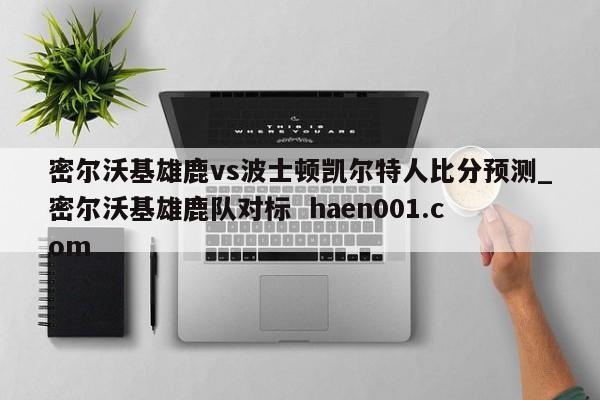 密尔沃基雄鹿vs波士顿凯尔特人比分预测_密尔沃基雄鹿队对标  haen001.com