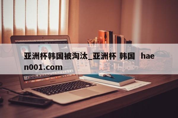 亚洲杯韩国被淘汰_亚洲杯 韩国  haen001.com