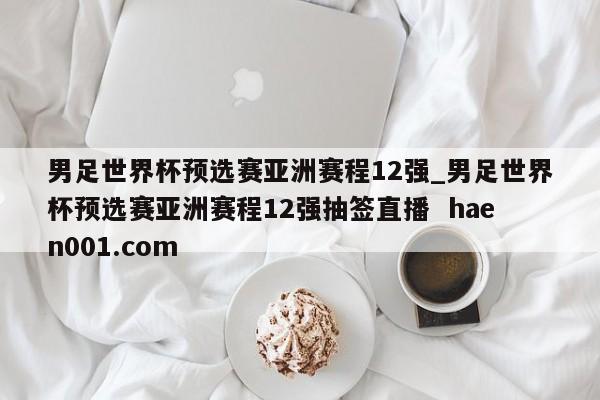 男足世界杯预选赛亚洲赛程12强_男足世界杯预选赛亚洲赛程12强抽签直播  haen001.com