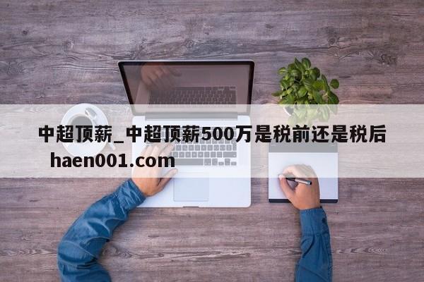 中超顶薪_中超顶薪500万是税前还是税后  haen001.com