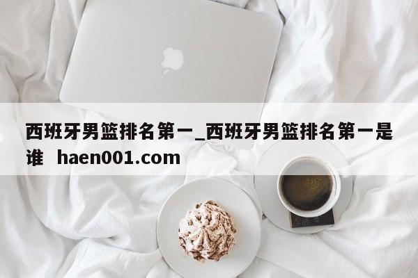 西班牙男篮排名第一_西班牙男篮排名第一是谁  haen001.com