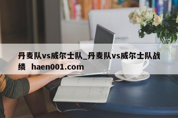 丹麦队vs威尔士队_丹麦队vs威尔士队战绩  haen001.com