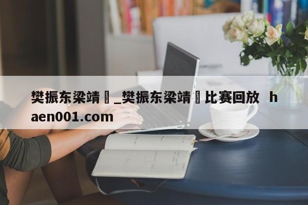 樊振东梁靖崑_樊振东梁靖崑比赛回放  haen001.com