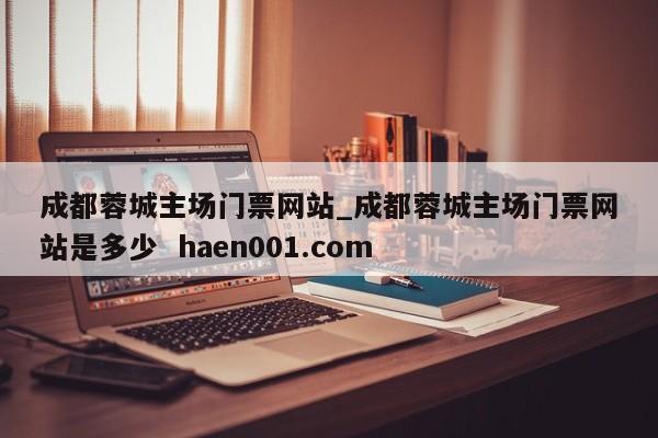 成都蓉城主场门票网站_成都蓉城主场门票网站是多少  haen001.com