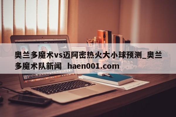 奥兰多魔术vs迈阿密热火大小球预测_奥兰多魔术队新闻 haen001.com