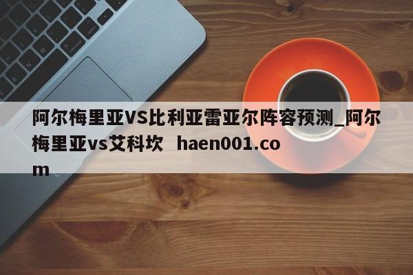 阿尔梅里亚VS比利亚雷亚尔阵容预测_阿尔梅里亚vs艾科坎  haen001.com