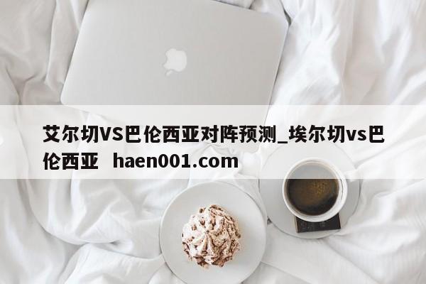 艾尔切VS巴伦西亚对阵预测_埃尔切vs巴伦西亚  haen001.com