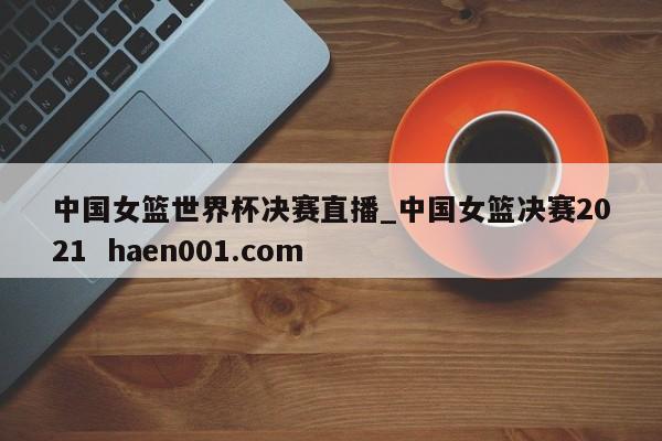 中国女篮世界杯决赛直播_中国女篮决赛2021  haen001.com