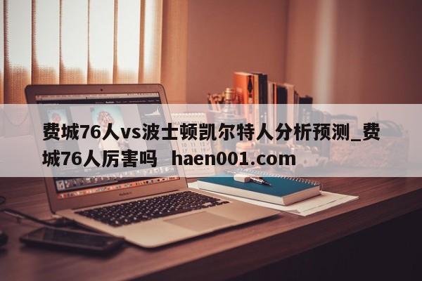 费城76人vs波士顿凯尔特人分析预测_费城76人厉害吗  haen001.com