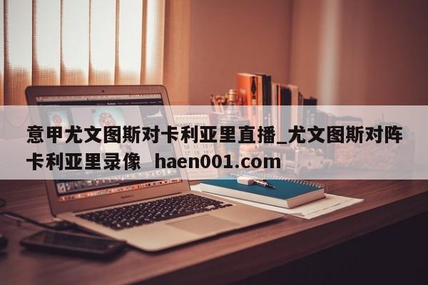 意甲尤文图斯对卡利亚里直播_尤文图斯对阵卡利亚里录像  haen001.com