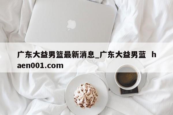 广东大益男篮最新消息_广东大益男蓝  haen001.com