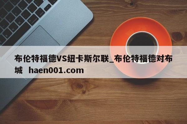 布伦特福德VS纽卡斯尔联_布伦特福德对布城  haen001.com
