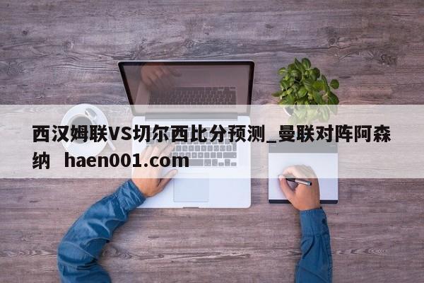 西汉姆联VS切尔西比分预测_曼联对阵阿森纳  haen001.com