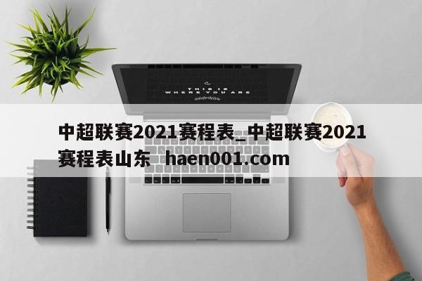 中超联赛2021赛程表_中超联赛2021赛程表山东  haen001.com