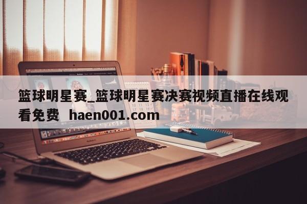篮球明星赛_篮球明星赛决赛视频直播在线观看免费  haen001.com
